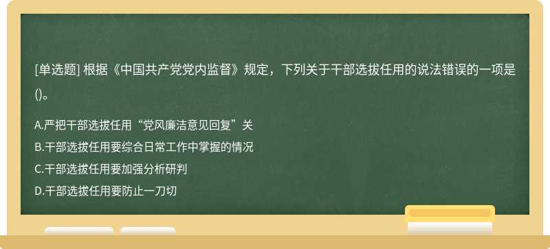 根据《中国共产党党内监督》规定，下列关于干部选拔任用的说法错误的一项是（)。A.严把干部选拔任用