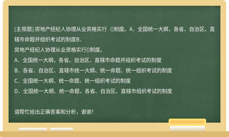 房地产经纪人协理从业资格实行（)制度。A．全国统一大纲，各省、自治区、直辖市命题并组织考试的制度B．