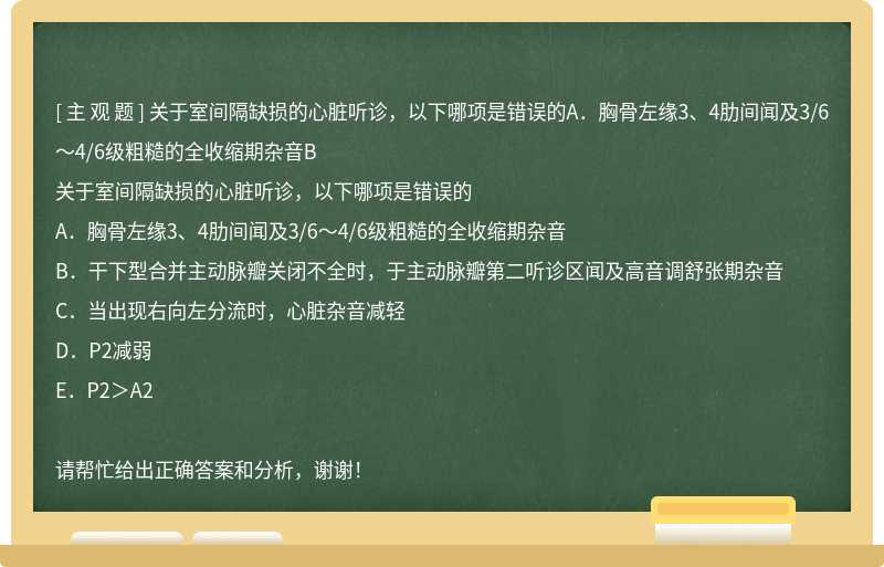 关于室间隔缺损的心脏听诊，以下哪项是错误的A．胸骨左缘3、4肋间闻及3/6～4/6级粗糙的全收缩期杂音B