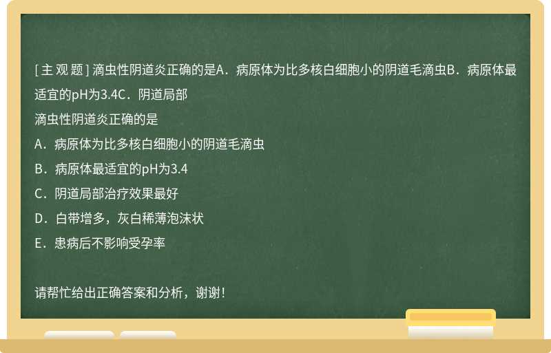 滴虫性阴道炎正确的是A．病原体为比多核白细胞小的阴道毛滴虫B．病原体最适宜的pH为3.4C．阴道局部