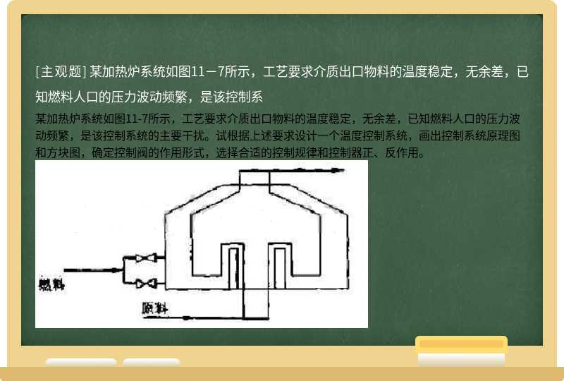 某加热炉系统如图11－7所示，工艺要求介质出口物料的温度稳定，无余差，已知燃料人口的压力波动频繁，是该控制系