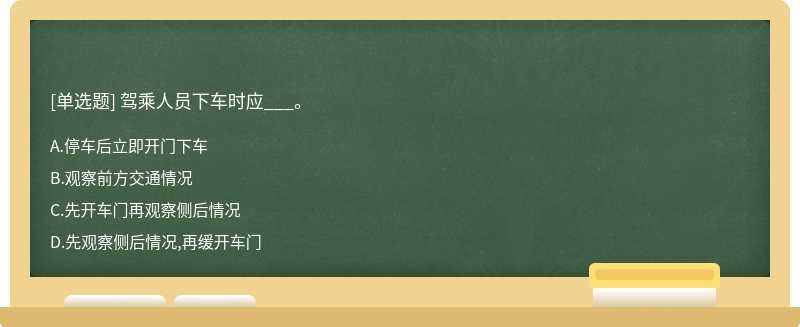 驾乘人员下车时应___。A：停车后立即开门下车B：观察前方交通情况C：先开车门再观察侧后情况D：先观察