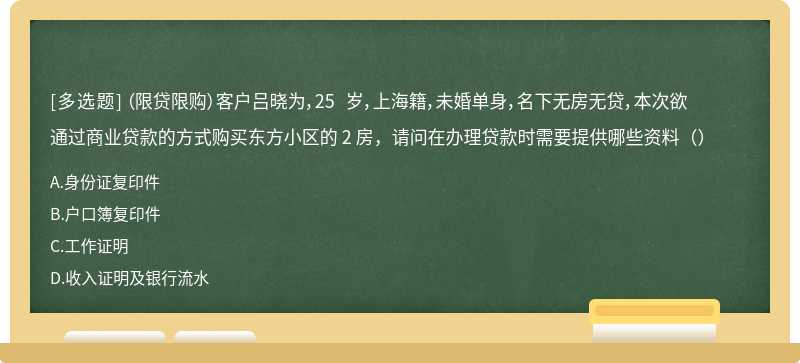 （限贷限购）客户吕晓为，25 岁，上海籍，未婚单身，名下无房无贷，本次欲通过商业贷款的方式购买东方小区的 2 房，请问在办理贷款时需要提供哪些资料（）