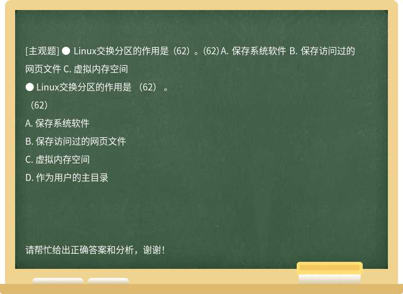 ● Linux交换分区的作用是 （62） 。 （62）A. 保存系统软件 B. 保存访问过的网页文件 C. 虚拟内存空间