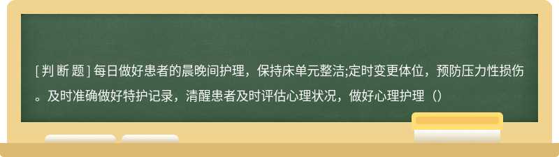 每日做好患者的晨晚间护理，保持床单元整洁;定时变更体位，预防压力性损伤。及时准确做好特护记录，清醒患者及时评估心理状况，做好心理护理（）