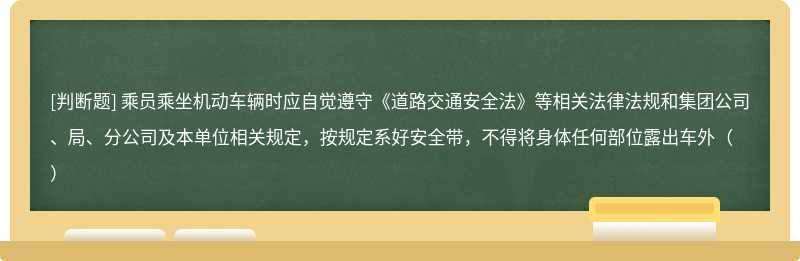 乘员乘坐机动车辆时应自觉遵守《道路交通安全法》等相关法律法规和集团公司、局、分公司及本单位相关规定，按规定系好安全带，不得将身体任何部位露出车外（）