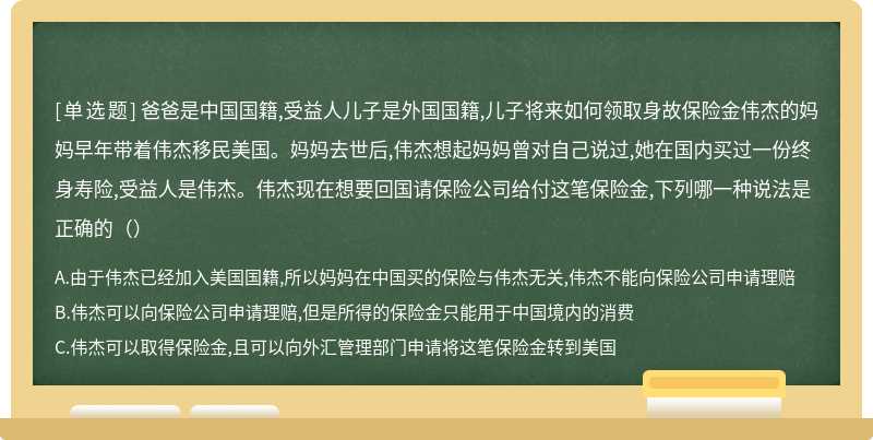 爸爸是中国国籍,受益人儿子是外国国籍,儿子将来如何领取身故保险金伟杰的妈妈早年带着伟杰移民美国。妈妈去世后,伟杰想起妈妈曾对自己说过,她在国内买过一份终身寿险,受益人是伟杰。伟杰现在想要回国请保险公司给付这笔保险金,下列哪一种说法是正确的（）