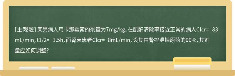 某男病人用卡那霉素的剂量为7mg/kg，在肌酐清除率接近正常的病人CIcr= 83mL/min，t1/2= 1.5h，而肾衰患者Clcr= 8mL/min，设其由肾排泄掉原药的90%，其剂量应如何调整?