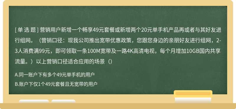 营销用户新增一个畅享49元套餐或新增两个20元单手机产品再或者与其好友进行组网。（营销口径：现我公司推出宽带优惠政策，您跟您身边的亲朋好友进行组网，2-3人消费满99元，即可领取一条100M宽带及一路4K高清电视，每个月增加10GB国内共享流量。）以上营销口径适合应用的场景（）