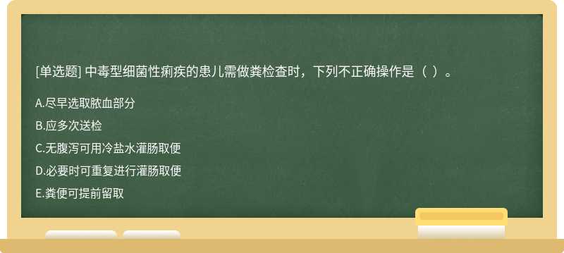 中毒型细菌性痢疾的患儿需做粪检查时，下列不正确操作是（  ）。