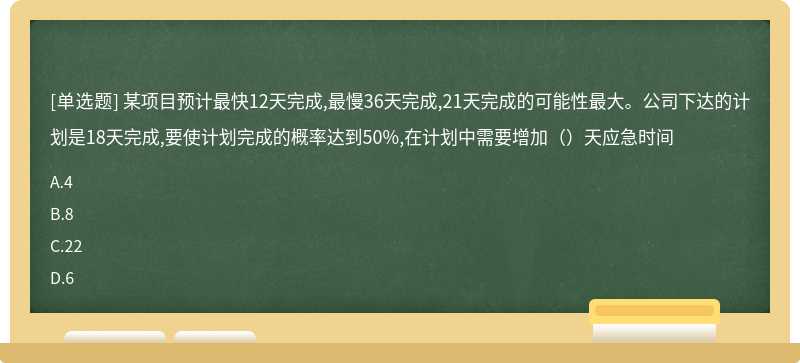 某项目预计最快12天完成,最慢36天完成,21天完成的可能性最大。公司下达的计划是18天完成,要使计划完成的概率达到50%,在计划中需要增加（）天应急时间