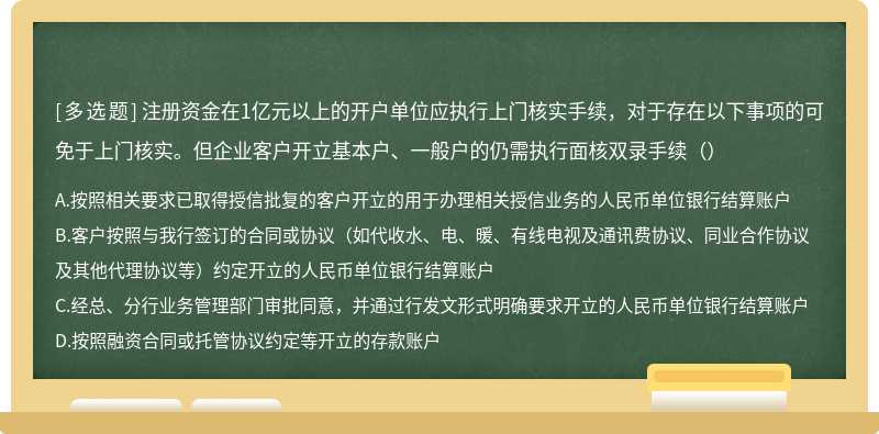 注册资金在1亿元以上的开户单位应执行上门核实手续，对于存在以下事项的可免于上门核实。但企业客户开立基本户、一般户的仍需执行面核双录手续（）