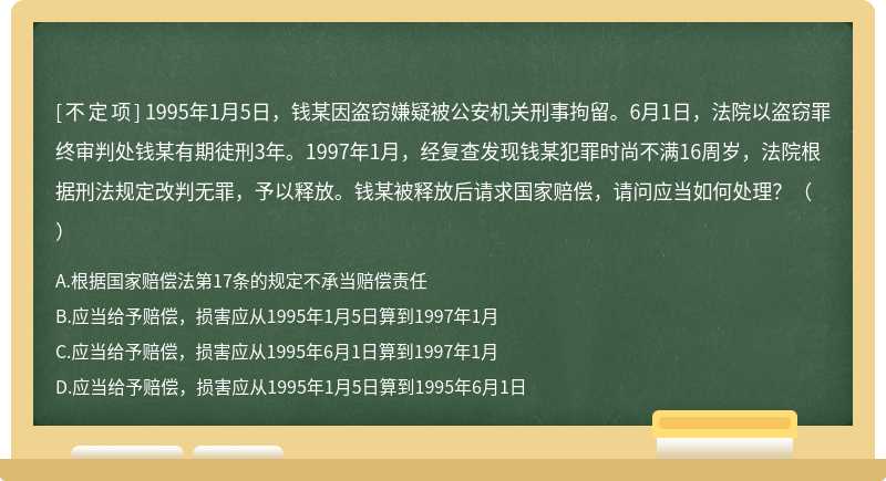 1995年1月5日，钱某因盗窃嫌疑被公安机关刑事拘留。6月1日，法院以盗窃罪终审判处钱某有期徒刑3年。1997年1月，经复查发现钱某犯罪时尚不满16周岁，法院根据刑法规定改判无罪，予以释放。钱某被释放后请求国家赔偿，请问应当如何处理？（）