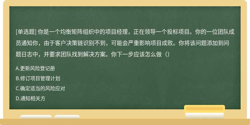 你是一个均衡矩阵组织中的项目经理，正在领导一个投标项目。你的一位团队成员通知你，由于客户决策链识别不到，可能会严重影响项目成败。你将该问题添加到问题日志中，并要求团队找到解决方案。你下一步应该怎么做（）