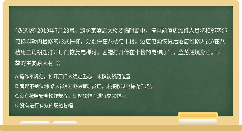 2019年7月28号，潍坊某酒店大楼要临时断电，停电前酒店维修人员将相邻两部电梯以轿内检修的形式停梯，分别停在八楼与十楼。酒店电源恢复后酒店维修人员A在八楼用三角钥匙打开厅门恢复电梯时，因错打开停在十楼的电梯厅门，坠落底坑身亡。事故的主要原因有（）