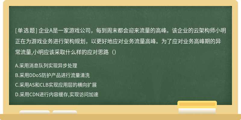 企业A是一家游戏公司，每到周末都会迎来流量的高峰。该企业的云架构师小明正在为游戏业务进行架构规划，以更好地应对业务流量高峰。为了应对业务高峰期的异常流量,小明应该采取什么样的应对思路（）