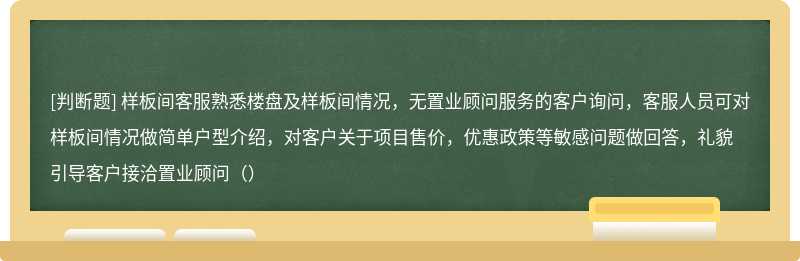 样板间客服熟悉楼盘及样板间情况，无置业顾问服务的客户询问，客服人员可对样板间情况做简单户型介绍，对客户关于项目售价，优惠政策等敏感问题做回答，礼貌引导客户接洽置业顾问（）