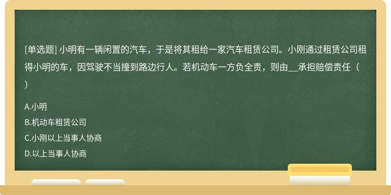 小明有一辆闲置的汽车，于是将其租给一家汽车租赁公司。小刚通过租赁公司租得小明的车，因驾驶不当撞到路边行人。若机动车一方负全责，则由__承担赔偿责任（）