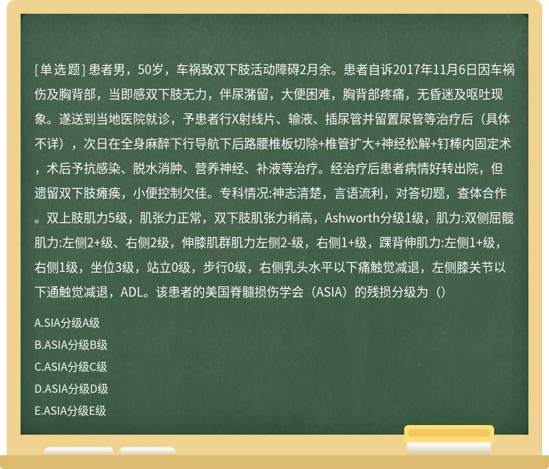 患者男，50岁，车祸致双下肢活动障碍2月余。患者自诉2017年11月6日因车祸伤及胸背部，当即感双下肢无力，伴尿潴留，大便困难，胸背部疼痛，无昏迷及呕吐现象。遂送到当地医院就诊，予患者行X射线片、输液、插尿管并留置尿管等治疗后（具体不详），次日在全身麻醉下行导航下后路腰椎板切除+椎管扩大+神经松解+钉棒内固定术，术后予抗感染、脱水消肿、营养神经、补液等治疗。经治疗后患者病情好转出院，但遗留双下肢瘫痪，小便控制欠佳。专科情况:神志清楚，言语流利，对答切题，查体合作。双上肢肌力5级，肌张力正常，双下肢肌张力稍高，Ashworth分级1级，肌力:双侧屈髋肌力:左侧2+级、右侧2级，伸膝肌群肌力左侧2-级，右侧1+级，踝背伸肌力:左侧1+级，右侧1级，坐位3级，站立0级，步行0级，右侧乳头水平以下痛触觉减退，左侧膝关节以下通触觉减退，ADL。该患者的美国脊髓损伤学会（ASIA）的残损分级为（）