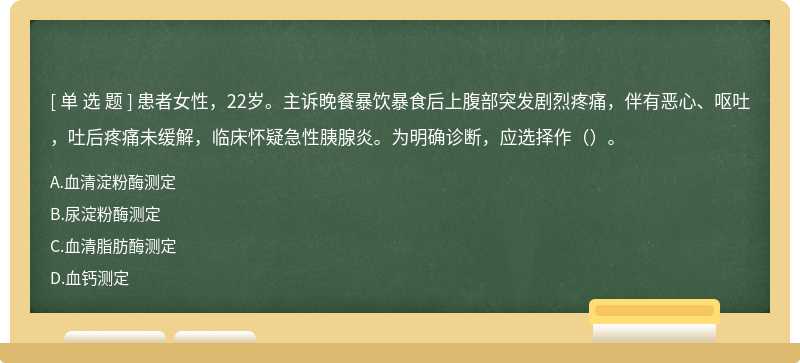 患者女性，22岁。主诉晚餐暴饮暴食后上腹部突发剧烈疼痛，伴有恶心、呕吐，吐后疼痛未缓解，临床怀疑急性胰腺炎。为明确诊断，应选择作（）。