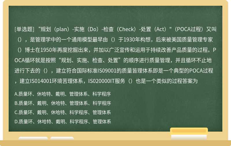 “规划（plan）-实施（Do）-检查（Check）-处置（Act）"（POCA过程）又叫（），是管理学中的一个通用模型最早由（）于1930年构想，后来被美国质量管理专家（）博士在1950年再度挖掘出来，并加以广泛宣传和运用于持续改善产品质量的过程。POCA循环就是按照“规划、实施、检查、处置”的顺序进行质量管理，并且循环不止地进行下去的（），建立符合国际标准IS09001的质量皆理体系即是一个典型的POCA过程，建立IS014001环境苦理体系，IS020000IT服务（）也是一个类似的过程答案为