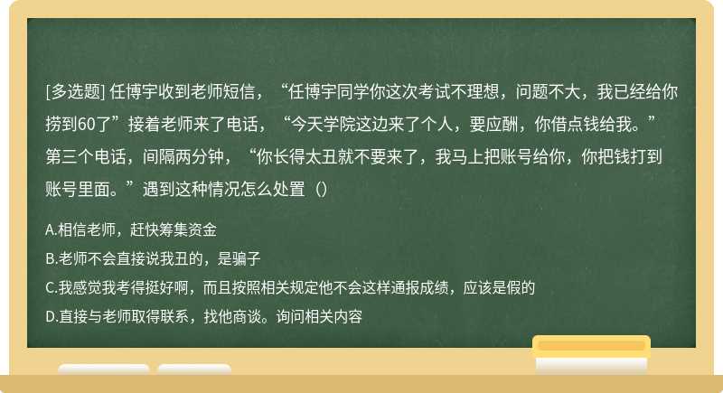 任博宇收到老师短信，“任博宇同学你这次考试不理想，问题不大，我已经给你捞到60了”接着老师来了电话，“今天学院这边来了个人，要应酬，你借点钱给我。”第三个电话，间隔两分钟，“你长得太丑就不要来了，我马上把账号给你，你把钱打到账号里面。”遇到这种情况怎么处置（）