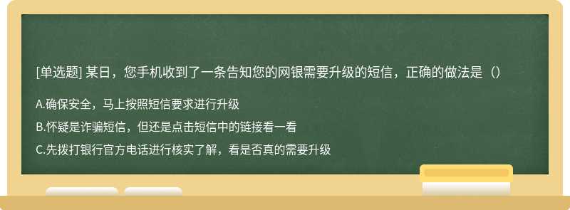 某日，您手机收到了一条告知您的网银需要升级的短信，正确的做法是（）