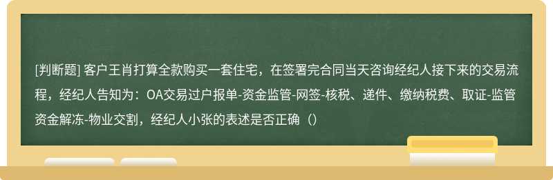 客户王肖打算全款购买一套住宅，在签署完合同当天咨询经纪人接下来的交易流程，经纪人告知为：OA交易过户报单-资金监管-网签-核税、递件、缴纳税费、取证-监管资金解冻-物业交割，经纪人小张的表述是否正确（）