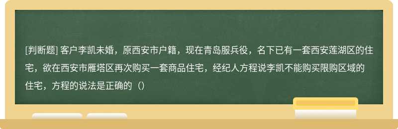 客户李凯未婚，原西安市户籍，现在青岛服兵役，名下已有一套西安莲湖区的住宅，欲在西安市雁塔区再次购买一套商品住宅，经纪人方程说李凯不能购买限购区域的住宅，方程的说法是正确的（）