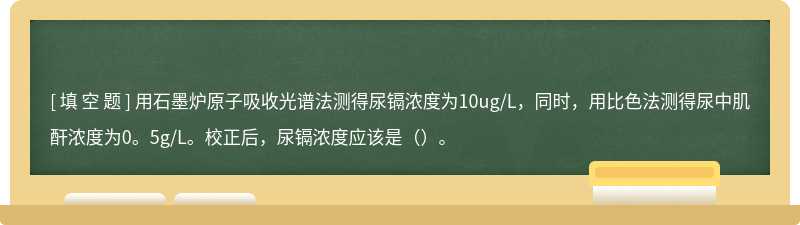用石墨炉原子吸收光谱法测得尿镉浓度为10ug/L，同时，用比色法测得尿中肌酐浓度为0。5g/L。校正后，尿镉浓度应该是（）。