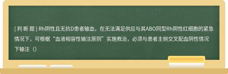 Rh阴性且无抗D患者输血，在无法满足供应与其ABO同型Rh阴性红细胞的紧急情况下，可根椐“血液相容性输注原则”实施救治，必须与患者主侧交叉配血阴性情况下输注（）