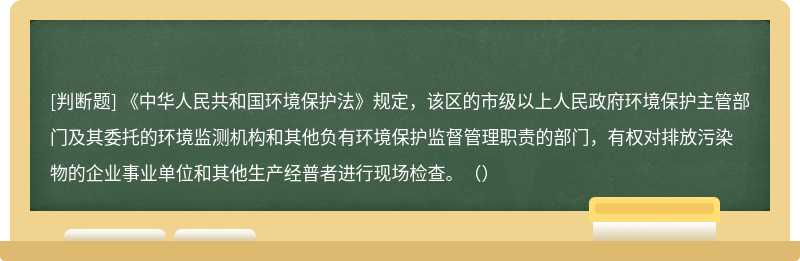 《中华人民共和国环境保护法》规定，该区的市级以上人民政府环境保护主管部门及其委托的环境监测机构和其他负有环境保护监督管理职责的部门，有权对排放污染物的企业事业单位和其他生产经普者进行现场检查。（）