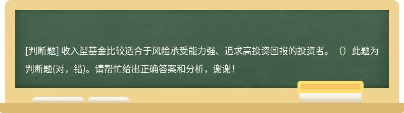 收入型基金比较适合于风险承受能力强、追求高投资回报的投资者。（）此题为判断题(对，错)。请帮忙给出正确答案和分析，谢谢！