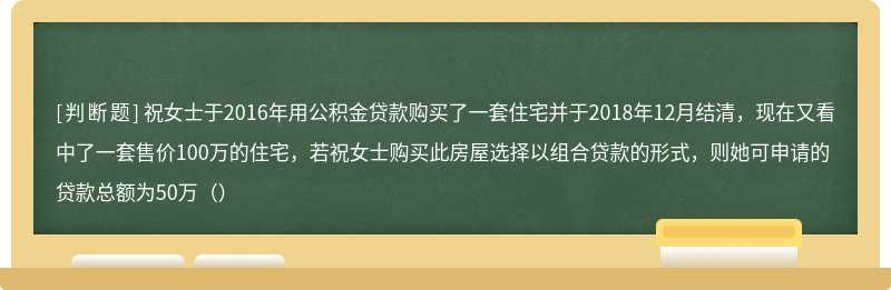 祝女士于2016年用公积金贷款购买了一套住宅并于2018年12月结清，现在又看中了一套售价100万的住宅，若祝女士购买此房屋选择以组合贷款的形式，则她可申请的贷款总额为50万（）