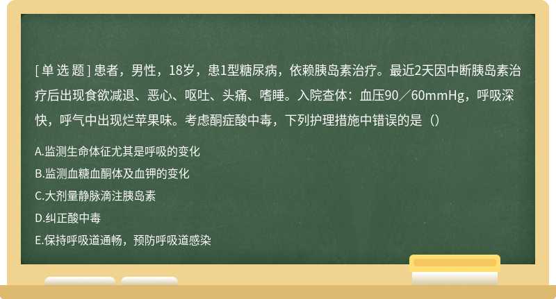 患者，男性，18岁，患1型糖尿病，依赖胰岛素治疗。最近2天因中断胰岛素治疗后出现食欲减退、恶心、呕吐、头痛、嗜睡。入院查体：血压90／60mmHg，呼吸深快，呼气中出现烂苹果味。考虑酮症酸中毒，下列护理措施中错误的是（）