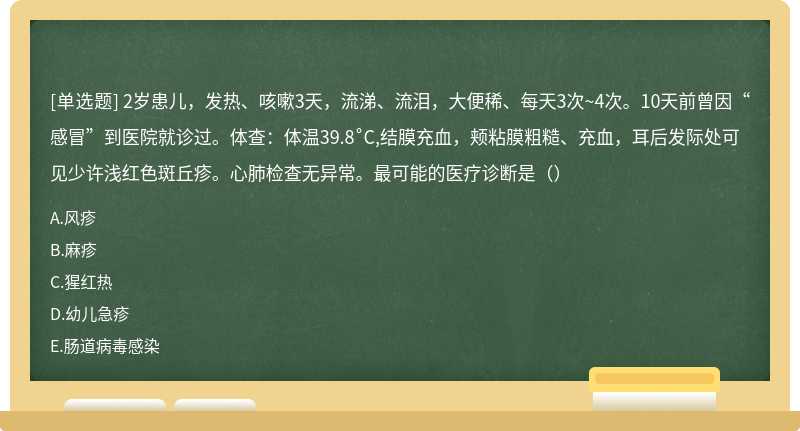 2岁患儿，发热、咳嗽3天，流涕、流泪，大便稀、每天3次~4次。10天前曾因“感冒”到医院就诊过。体查：体温39.8˚C,结膜充血，颊粘膜粗糙、充血，耳后发际处可见少许浅红色斑丘疹。心肺检查无异常。最可能的医疗诊断是（）