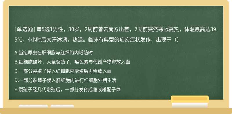 串5选1男性，30岁，2周前曾去南方出差，2天前突然寒战高热，体温最高达39.5℃，4小时后大汗淋漓，热退。临床有典型的疟疾症状发作，出现于（）