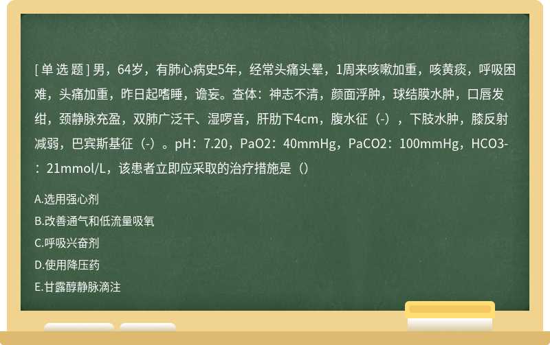 男，64岁，有肺心病史5年，经常头痛头晕，1周来咳嗽加重，咳黄痰，呼吸困难，头痛加重，昨日起嗜睡，谵妄。查体：神志不清，颜面浮肿，球结膜水肿，口唇发绀，颈静脉充盈，双肺广泛干、湿啰音，肝肋下4cm，腹水征（-），下肢水肿，膝反射减弱，巴宾斯基征（-）。pH：7.20，PaO2：40mmHg，PaCO2：100mmHg，HCO3-：21mmol/L，该患者立即应采取的治疗措施是（）