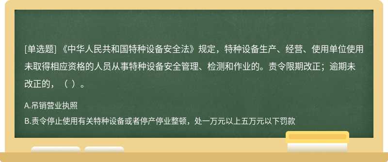 《中华人民共和国特种设备安全法》规定，特种设备生产、经营、使用单位使用未取得相应资格的人员从事特种设备安全管理、检测和作业的。责令限期改正；逾期未改正的，（  ）。