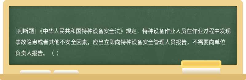 《中华人民共和国特种设备安全法》规定：特种设备作业人员在作业过程中发现事故隐患或者其他不安全因素，应当立即向特种设备安全管理人员报告，不需要向单位负责人报告。（  ）