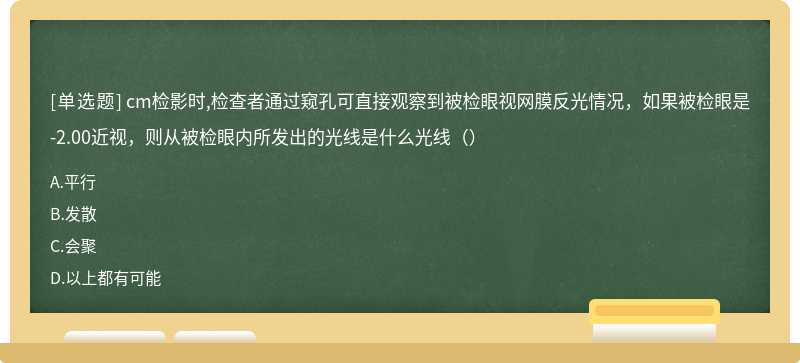 cm检影时,检查者通过窥孔可直接观察到被检眼视网膜反光情况，如果被检眼是-2.00近视，则从被检眼内所发出的光线是什么光线（）