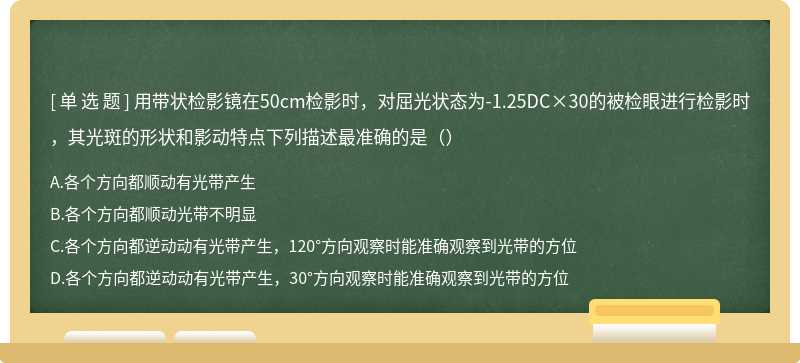 用带状检影镜在50cm检影时，对屈光状态为-1.25DC×30的被检眼进行检影时，其光斑的形状和影动特点下列描述最准确的是（）