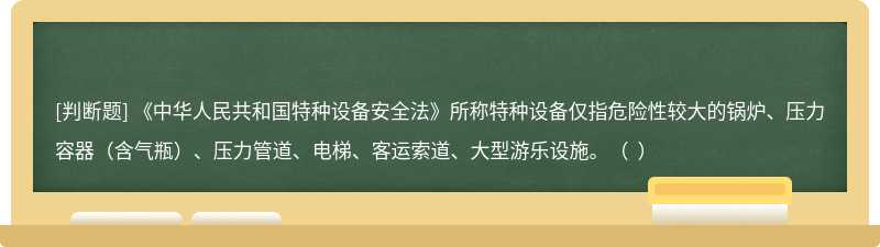 《中华人民共和国特种设备安全法》所称特种设备仅指危险性较大的锅炉、压力容器（含气瓶）、压力管道、电梯、客运索道、大型游乐设施。（  ）