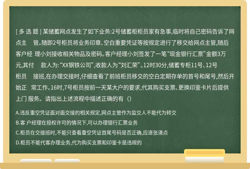 某储蓄网点发生了如下业务:2号储蓄柜柜员家有急事,临时将自己密码告诉了网点主 管。随即2号柜员将业务印章、空白重要凭证等按规定进行了移交给网点主管,随后客户经 理小刘接收相关物品及密码。客户经理小刘签发了一笔“现金银行汇票”金额3万元,其付 款人为:“XX钢铁公司”,收款人为“刘汇荣”。12时30分,储蓄专柜11号、12号柜员 接班,在办理交接时,仔细查看了前班柜员移交的空白定期存单的首号和尾号,然后开始正 常工作。16时,7号柜员按前一天某大户的要求,代其购买支票、更换印鉴卡片后提供上门 服务。请指出上述流程中描述正确的有（）