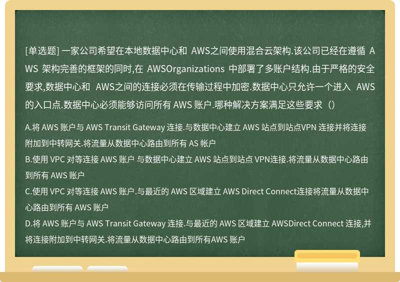 一家公司希望在本地数据中心和 AWS之间使用混合云架构.该公司已经在遵循 AWS 架构完善的框架的同时,在 AWSOrganizations 中部署了多账户结构.由于严格的安全要求,数据中心和 AWS之间的连接必须在传输过程中加密.数据中心只允许一个进入 AWS的入口点.数据中心必须能够访问所有 AWS 账户.哪种解决方案满足这些要求（）