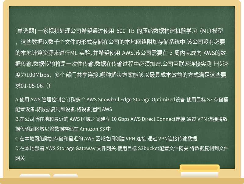 一家视频处理公司希望通过使用 600 TB 的压缩数据构建机器学习 （ML）模型，这些数据以数千个文件的形式存储在公司的本地网络附加存储系统中.该公司没有必要的本地计算资源来进行ML 实验，并希望使用 AWS.该公司需要在 3 周内完成向 AWS的数据传输.数据传输将是一次性传输.数据在传输过程中必须加密.公司互联网连接实测上传速度为100Mbps，多个部门共享连接.哪种解决方案能够以最具成本效益的方式满足这些要求01-05-06（）