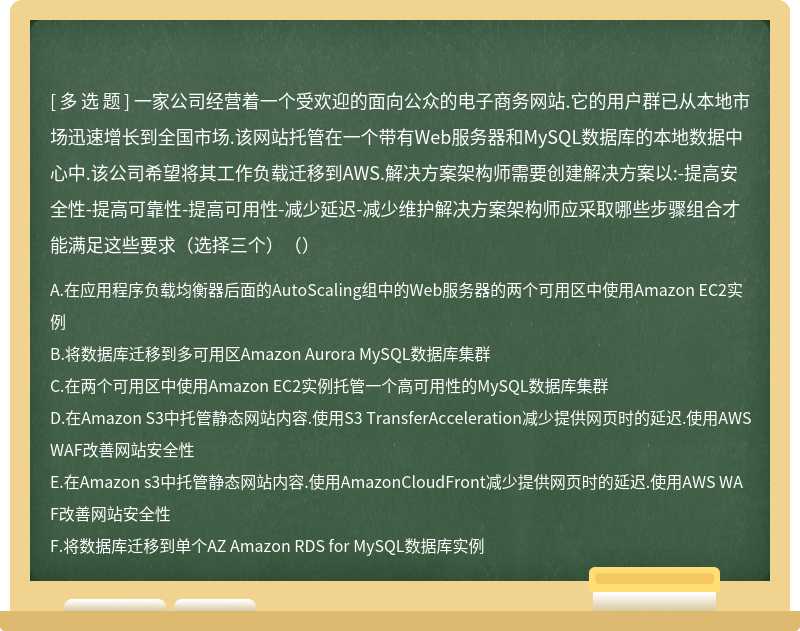 一家公司经营着一个受欢迎的面向公众的电子商务网站.它的用户群已从本地市场迅速增长到全国市场.该网站托管在一个带有Web服务器和MySQL数据库的本地数据中心中.该公司希望将其工作负载迁移到AWS.解决方案架构师需要创建解决方案以:-提高安全性-提高可靠性-提高可用性-减少延迟-减少维护解决方案架构师应采取哪些步骤组合才能满足这些要求（选择三个）（）