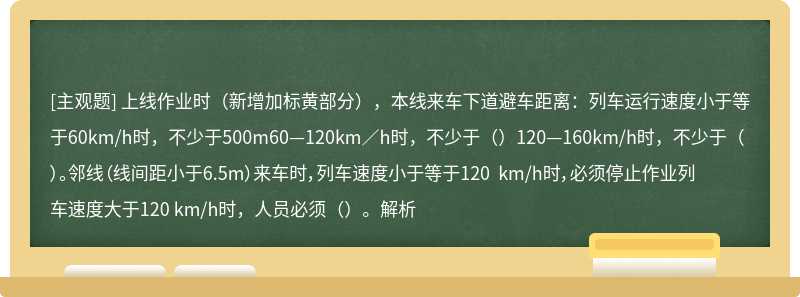 上线作业时（新增加标黄部分），本线来车下道避车距离：列车运行速度小于等于60km/h时，不少于500m60—120km／h时，不少于（）120—160km/h时，不少于（）。邻线（线间距小于6.5m）来车时，列车速度小于等于120 km/h时，必须停止作业列车速度大于120 km/h时，人员必须（）。解析