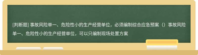 事故风险单一、危险性小的生产经营单位，必须编制综合应急预案（）事故风险单一、危险性小的生产经营单位，可以只编制现场处置方案