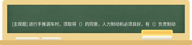 进行手推调车时，须取得（）的同意，人力制动机必须良好，有（）负责制动